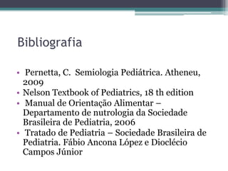 Bibliografia
• Pernetta, C. Semiologia Pediátrica. Atheneu,
2009
• Nelson Textbook of Pediatrics, 18 th edition
• Manual de Orientação Alimentar –
Departamento de nutrologia da Sociedade
Brasileira de Pediatria, 2006
• Tratado de Pediatria – Sociedade Brasileira de
Pediatria. Fábio Ancona López e Dioclécio
Campos Júnior

 
