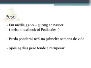 Peso
- Em média 3300 – 3400g ao nascer
( nelson textbook of Pediatrics )

- Perda ponderal 10% na primeira semana de vida
- Após 14 dias peso tende a recuperar

 