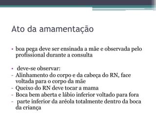 Ato da amamentação
• boa pega deve ser ensinada a mãe e observada pelo
profissional durante a consulta

• deve-se observar:
- Alinhamento do corpo e da cabeça do RN, face
voltada para o corpo da mãe
- Queixo do RN deve tocar a mama
- Boca bem aberta e lábio inferior voltado para fora
- parte inferior da aréola totalmente dentro da boca
da criança

 