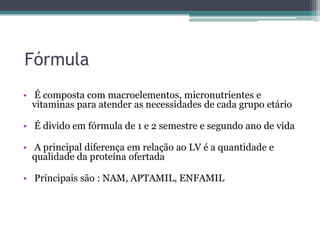Fórmula
• É composta com macroelementos, micronutrientes e
vitaminas para atender as necessidades de cada grupo etário
• É divido em fórmula de 1 e 2 semestre e segundo ano de vida
• A principal diferença em relação ao LV é a quantidade e
qualidade da proteína ofertada
• Principais são : NAM, APTAMIL, ENFAMIL

 