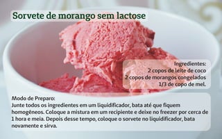 Sorvete de morango sem lactose
Ingredientes:
2 copos de leite de coco
2 copos de morangos congelados
1/3 de copo de mel.
Modo de Preparo:
Junte todos os ingredientes em um liquidificador, bata até que fiquem
homogêneos. Coloque a mistura em um recipiente e deixe no freezer por cerca de
1 hora e meia. Depois desse tempo, coloque o sorvete no liquidificador, bata
novamente e sirva.
 