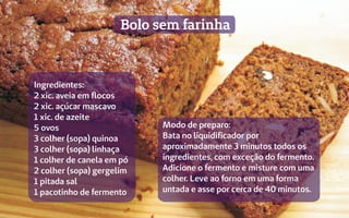 Bolo sem farinha
Modo de preparo:
Bata no liquidificador por
aproximadamente 3 minutos todos os
ingredientes, com exceção do fermento.
Adicione o fermento e misture com uma
colher. Leve ao forno em uma forma
untada e asse por cerca de 40 minutos.
Ingredientes:
2 xic. aveia em flocos
2 xic. açúcar mascavo
1 xic. de azeite
5 ovos
3 colher (sopa) quinoa
3 colher (sopa) linhaça
1 colher de canela em pó
2 colher (sopa) gergelim
1 pitada sal
1 pacotinho de fermento
 