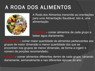 A RODA DOS ALIMENTOS
A Roda dos Alimentos transmite as orientações
para uma Alimentação Saudável, isto é, uma
alimentação:

Completa – comer alimentos de cada grupo e
beber água diariamente;
Equilibrada – comer maior quantidade de alimentos pertencentes aos
grupos de maior dimensão e menor quantidade dos que se
encontram nos grupos de menor dimensão, de forma a ingerir o
número de porções recomendado;
Variada – comer alimentos diferentes dentro de cada grupo, variando
diariamente, semanalmente e nas diferentes épocas do ano.

 