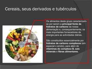 Cereais, seus derivados e tubérculos
Os alimentos deste grupo caracterizamse por serem a principal fonte de
hidratos de carbono da nossa
alimentação e, consequentemente, os
mais importantes fornecedores de
energia para as actividades diárias.
São constituídos essencialmente por
hidratos de carbono complexos (em
especial o amido), para além de
vitaminas do complexo B, sais
minerais e fibras alimentares.

 