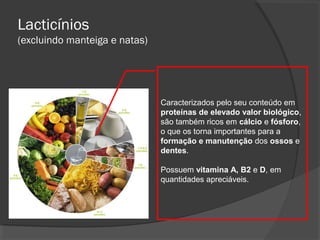 Lacticínios
(excluindo manteiga e natas)

Caracterizados pelo seu conteúdo em
proteínas de elevado valor biológico,
são também ricos em cálcio e fósforo,
o que os torna importantes para a
formação e manutenção dos ossos e
dentes.
Possuem vitamina A, B2 e D, em
quantidades apreciáveis.

 