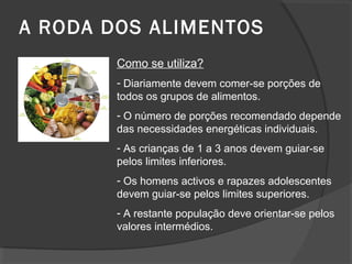 A RODA DOS ALIMENTOS
Como se utiliza?
- Diariamente devem comer-se porções de
todos os grupos de alimentos.
- O número de porções recomendado depende
das necessidades energéticas individuais.
- As crianças de 1 a 3 anos devem guiar-se
pelos limites inferiores.
- Os homens activos e rapazes adolescentes
devem guiar-se pelos limites superiores.
- A restante população deve orientar-se pelos
valores intermédios.

 