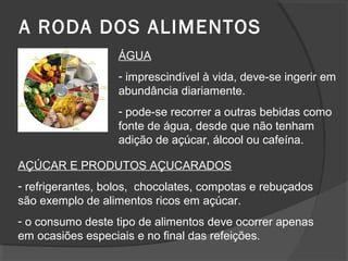 A RODA DOS ALIMENTOS
ÁGUA
- imprescindível à vida, deve-se ingerir em
abundância diariamente.
- pode-se recorrer a outras bebidas como
fonte de água, desde que não tenham
adição de açúcar, álcool ou cafeína.
AÇÚCAR E PRODUTOS AÇUCARADOS
- refrigerantes, bolos, chocolates, compotas e rebuçados
são exemplo de alimentos ricos em açúcar.
- o consumo deste tipo de alimentos deve ocorrer apenas
em ocasiões especiais e no final das refeições.

 