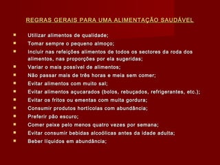 REGRAS GERAIS PARA UMA ALIMENTAÇÃO SAUDÁVEL


Utilizar alimentos de qualidade;



Tomar sempre o pequeno almoço;



Incluir nas refeições alimentos de todos os sectores da roda dos
alimentos, nas proporções por ela sugeridas;



Variar o mais possível de alimentos;



Não passar mais de três horas e meia sem comer;



Evitar alimentos com muito sal;



Evitar alimentos açucarados (bolos, rebuçados, refrigerantes, etc.);



Evitar os fritos ou ementas com muita gordura;



Consumir produtos hortícolas com abundância;



Preferir pão escuro;



Comer peixe pelo menos quatro vezes por semana;



Evitar consumir bebidas alcoólicas antes da idade adulta;



Beber líquidos em abundância;

 