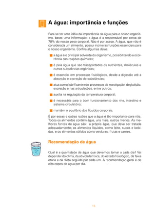 15
A água: importância e funções
Para se ter uma idéia da importância da água para o nosso organis-
mo, basta uma informação: a água é a responsável por cerca de
70% do nosso peso corporal. Não é por acaso. A água, que não é
considerada um alimento, possui inúmeras funções essenciais para
o nosso organismo. Confira algumas delas:
s a água é o principal solvente do organismo, possibilitando a ocor-
rência das reações químicas;
s é pela água que são transportados os nutrientes, moléculas e
outras substâncias orgânicas;
s é essencial em processos fisiológicos, desde a digestão até a
absorção e excreção de substâncias;
s atua como lubrificante nos processos de mastigação, deglutição,
excreção e nas articulações, entre outros;
s auxilia na regulação da temperatura corporal;
s é necessária para o bom funcionamento dos rins, intestino e
sistema circulatório;
s mantém o equilíbrio dos líquidos corporais.
É por essas e outras razões que a água é tão importante para nós.
Todos os alimentos contêm água, uns mais, outros menos. As me-
lhores fontes de água são: a própria água, que deve ser tratada
adequadamente; os alimentos líquidos, como leite, sucos e bebi-
das, e os alimentos sólidos como verduras, frutas e carnes.
Recomendação de água
Qual é a quantidade de água que devemos tomar a cada dia? Vai
depender do clima, da atividade física, do estado fisiológico, da faixa
etária e da dieta seguida por cada um. A recomendação geral é de
oito copos de água por dia.
 