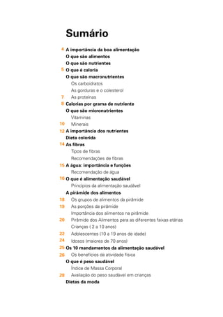 2
Sumário
A importância da boa alimentação
O que são alimentos
O que são nutrientes
O que é caloria
O que são macronutrientes
Os carboidratos
As gorduras e o colesterol
As proteínas
Calorias por grama de nutriente
O que são micronutrientes
Vitaminas
Minerais
A importância dos nutrientes
Dieta colorida
As fibras
Tipos de fibras
Recomendações de fibras
A água: importância e funções
Recomendação de água
O que é alimentação saudável
Princípios da alimentação saudável
A pirâmide dos alimentos
Os grupos de alimentos da pirâmide
As porções da pirâmide
Importância dos alimentos na pirâmide
Pirâmide dos Alimentos para as diferentes faixas etárias
Crianças ( 2 a 10 anos)
Adolescentes (10 a 19 anos de idade)
Idosos (maiores de 70 anos)
Os 10 mandamentos da alimentação saudável
Os benefícios da atividade física
O que é peso saudável
Índice de Massa Corporal
Avaliação do peso saudável em crianças
Dietas da moda
4
7
8
12
14
15
16
18
19
20
22
24
25
26
28
10
5
 