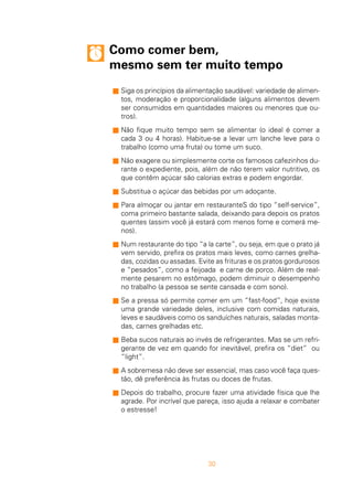 30
Como comer bem,
mesmo sem ter muito tempo
s Siga os princípios da alimentação saudável: variedade de alimen-
tos, moderação e proporcionalidade (alguns alimentos devem
ser consumidos em quantidades maiores ou menores que ou-
tros).
s Não fique muito tempo sem se alimentar (o ideal é comer a
cada 3 ou 4 horas). Habitue-se a levar um lanche leve para o
trabalho (como uma fruta) ou tome um suco.
s Não exagere ou simplesmente corte os famosos cafezinhos du-
rante o expediente, pois, além de não terem valor nutritivo, os
que contêm açúcar são calorias extras e podem engordar.
s Substitua o açúcar das bebidas por um adoçante.
s Para almoçar ou jantar em restauranteS do tipo “self-service”,
coma primeiro bastante salada, deixando para depois os pratos
quentes (assim você já estará com menos fome e comerá me-
nos).
s Num restaurante do tipo “a la carte”, ou seja, em que o prato já
vem servido, prefira os pratos mais leves, como carnes grelha-
das, cozidas ou assadas. Evite as frituras e os pratos gordurosos
e “pesados”, como a feijoada e carne de porco. Além de real-
mente pesarem no estômago, podem diminuir o desempenho
no trabalho (a pessoa se sente cansada e com sono).
s Se a pressa só permite comer em um “fast-food”, hoje existe
uma grande variedade deles, inclusive com comidas naturais,
leves e saudáveis como os sanduíches naturais, saladas monta-
das, carnes grelhadas etc.
s Beba sucos naturais ao invés de refrigerantes. Mas se um refri-
gerante de vez em quando for inevitável, prefira os “diet” ou
“light”.
s A sobremesa não deve ser essencial, mas caso você faça ques-
tão, dê preferência às frutas ou doces de frutas.
s Depois do trabalho, procure fazer uma atividade física que lhe
agrade. Por incrível que pareça, isso ajuda a relaxar e combater
o estresse!
 