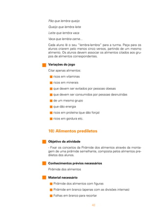 42
Pão que lembra queijo
Queijo que lembra leite
Leite que lembra vaca
Vaca que lembra carne...
Cada aluno lê o seu “lembra-lembra” para a turma. Peça para os
alunos criarem pelo menos cinco versos, partindo de um mesmo
alimento. Os alunos devem associar os alimentos citados aos gru-
pos de alimentos correspondentes.
Variações do jogo
Citar apenas alimentos:
s ricos em vitaminas
s ricos em minerais
s que devem ser evitados por pessoas obesas
s que devem ser consumidos por pessoas desnutridas
s de um mesmo grupo
s que dão energia
s ricos em proteína (que dão força)
s ricos em gordura etc.
10) Alimentos prediletos
Objetivo da atividade
- Fixar os conceitos da Pirâmide dos alimentos através da monta-
gem de uma pirâmide semelhante, composta pelos alimentos pre-
diletos dos alunos.
Conhecimentos prévios necessários
Pirâmide dos alimentos
Material necessário
s Pirâmide dos alimentos com figuras
s Pirâmide em branco (apenas com as divisões internas)
s Folhas em branco para recortar
 
