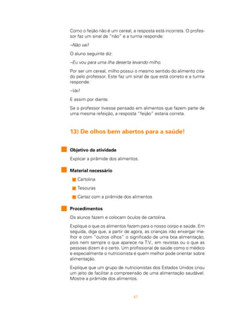 47
Como o feijão não é um cereal, a resposta está incorreta. O profes-
sor faz um sinal de “não” e a turma responde:
–Não vai!
O aluno seguinte diz:
–Eu vou para uma ilha deserta levando milho.
Por ser um cereal, milho possui o mesmo sentido do alimento cita-
do pelo professor. Este faz um sinal de que está correto e a turma
responde:
–Vai!
E assim por diante.
Se o professor tivesse pensado em alimentos que fazem parte de
uma mesma refeição, a resposta “feijão” estaria correta.
13) De olhos bem abertos para a saúde!
Objetivo da atividade
Explicar a pirâmide dos alimentos.
Material necessário
s Cartolina
s Tesouras
s Cartaz com a pirâmide dos alimentos
Procedimentos
Os alunos fazem e colocam óculos de cartolina.
Explique o que os alimentos fazem para o nosso corpo e saúde. Em
seguida, diga que, a partir de agora, as crianças irão enxergar me-
lhor e com “outros olhos” o significado de uma boa alimentação,
pois nem sempre o que aparece na T.V., em revistas ou o que as
pessoas dizem é o certo. Um profissional de saúde como o médico
e especialmente o nutricionista é quem melhor pode orientar sobre
alimentação.
Explique que um grupo de nutricionistas dos Estados Unidos criou
um jeito de facilitar a compreensão de uma alimentação saudável.
Mostre a pirâmide dos alimentos.
 