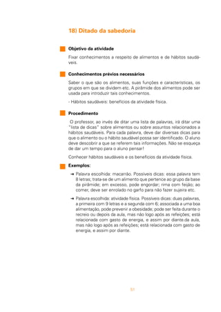 51
18) Ditado da sabedoria
Objetivo da atividade
Fixar conhecimentos a respeito de alimentos e de hábitos saudá-
veis.
Conhecimentos prévios necessários
Saber o que são os alimentos, suas funções e características, os
grupos em que se dividem etc. A pirâmide dos alimentos pode ser
usada para introduzir tais conhecimentos.
- Hábitos saudáveis: benefícios da atividade física.
Procedimento
O professor, ao invés de ditar uma lista de palavras, irá ditar uma
“lista de dicas” sobre alimentos ou sobre assuntos relacionados a
hábitos saudáveis. Para cada palavra, deve dar diversas dicas para
que o alimento ou o hábito saudável possa ser identificado. O aluno
deve descobrir a que se referem tais informações. Não se esqueça
de dar um tempo para o aluno pensar!
Conhecer hábitos saudáveis e os benefícios da atividade física.
Exemplos:
§ Palavra escolhida: macarrão. Possíveis dicas: essa palavra tem
8 letras; trata-se de um alimento que pertence ao grupo da base
da pirâmide; em excesso, pode engordar; rima com feijão; ao
comer, deve ser enrolado no garfo para não fazer sujeira etc.
§ Palavra escolhida: atividade física. Possíveis dicas: duas palavras,
a primeira com 9 letras e a segunda com 6; associada a uma boa
alimentação, pode prevenir a obesidade; pode ser feita durante o
recreio ou depois da aula, mas não logo após as refeições; está
relacionada com gasto de energia, e assim por diante.da aula,
mas não logo após as refeições; está relacionada com gasto de
energia, e assim por diante.
 