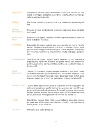60
Alimentos à base de carne vermelha ou branca que passam por pro-
cesso tecnológico específico. Exemplos: salsicha, chouriço, lingüiça,
salame, apresuntados etc.
Um tipo de proteína que tem como função acelerar as reações orgâni-
cas.
Situação em que o indivíduo se encontra, relacionada à sua condição
nutricional.
Estado no qual o peso corpóreo excede um padrão baseado na altura,
sexo e idade do indivíduo.
Expressão de origem inglesa que se assemelha ao termo “lanche
rápido”. Refere-se aos alimentos que se encontram prontos ou semi-
prontos com o objetivo de evitar que o cliente espere a preparação
dos mesmos. Geralmente são alimentos muito calóricos e gorduro-
sos.
Substância de origem vegetal (grãos, vegetais, frutas), que não é
digerida pelo organismo humano. Ela passa intacta pelo sistema di-
gestivo, acelerando os movimentos intestinais e sendo eliminada pe-
las fezes (3).
Tipo de fibra dietética responsável por aumentar o bolo fecal, produ-
zindo fezes macias e com maior volume, auxiliando o intestino a fun-
cionar bem. Fontes alimentares: farelos de cereais (trigo, milho), grãos
integrais, nozes, amendoim e a maioria das frutas e hortaliças (3).
Tipo de fibra dietética que ajuda a regular os níveis de açúcar e de
colesterol sangüíneos que formam uma espécie de gel no estômago,
provocando sensação de saciedade. Fontes alimentares: leguminosas
(feijões, ervilha, lentilha), vários farelos (aveia, arroz) e algumas frutas
(maçã, banana) e hortaliças (como a cenoura e a batata) (3).
Substâncias (sais de ácido fítico), encontradas na casca dos cereais,
em ervilhas e feijões secos e em algumas nozes (1), que prejudicam a
absorção de certos minerais.
O mesmo que carboidratos (2).
EMBUTIDOS
ENZIMA
ESTADO
NUTRICIONAL
EXCESSO DE
PESO
FAST-FOOD
FIBRA (dietética)
FIBRA
INSOLÚVEL
FIBRA SOLÚVEL
FITATO
GLICÍDEOS
 