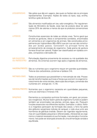 63
São grãos que dão em vagens, das quais os feijões são os principais
representantes. Exemplos: feijões de todos os tipos, soja, ervilha,
lentilha e grão de bico (4).
São alimentos modificados em seu valor energético. Por regulamen-
tação do Ministério da Saúde, esse tipo de produto deve ter pelo
menos 25% de calorias a menos do que os produtos convencionais
(19).
Constituintes essenciais de todas as células vivas. Termo geral que
envolve as gorduras, óleos e componentes correlatos, encontrados
em alimentos e em organismos de animais. São constituídos princi-
palmente por triglicerídeos (98 a 99%) que por sua vez são constituí-
dos por ácidos graxos. Consistem na principal forma de
armazenamento de energia do organismo. Cada grama de gordura
fornece 9 kcal (ver caloria). Podem ser classificados em lipídeos sim-
ples, compostos e derivados (2).
Perturbação digestiva proveniente do excesso ou má qualidade dos
alimentos. Os sintomas ocorrem logo após a ingestão de alimentos.
São os nutrientes que o organismo requer em grandes quantidades.
Trata-se dos carboidratos, proteínas e lipídeos (14).
Todos os processos que possibilitam a manutenção da vida. Proces-
sos de transformações químicas e físicas que ocorrem no organismo:
crescimento de novos tecidos, destruição dos antigos, conversão dos
nutrientes em energia etc (1;14).
Nutrientes que o organismo necessita em quantidades pequenas,
como as vitaminas e minerais (14).
Elementos ou compostos químicos formados, em geral, por proces-
sos inorgânicos. Muitos fazem parte do organismo humano e podem
também ser encontrados nas plantas, animais, água, etc. Possuem
funções essenciais nos diferentes tecidos. Exemplos: o cálcio, fósfo-
ro e magnésio participam da formação dos ossos; o ferro faz parte
dos glóbulos sangüíneos (células do sangue); o iodo atua junto aos
hormônios da glândula tireóide. Devem ser ingeridos regularmente,
mas em quantidades pequenas e diferenciadas, oferecendo ao orga-
nismo o material necessário à sua formação, manutenção e funciona-
mento. Isto pode ser alcançado através de uma alimentação variada e
equilibrada.
LEGUMINOSAS
LIGHT
LIPÍDEOS
MÁ DIGESTÃO
OU INDIGESTÃO
MACRONUTRIENTES
METABOLISMO
MICRONUTRIENTES
MINERAIS
 