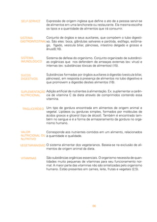66
Expressão de origem inglesa que define o ato de a pessoa servir-se
de alimentos em uma lanchonete ou restaurante. Ela mesma escolhe
os tipos e a quantidade de alimentos que irá consumir.
Conjunto de órgãos e seus auxiliares, que compõem o tubo digesti-
vo. São eles: boca, glândulas salivares e parótida, esôfago, estôma-
go, fígado, vesícula biliar, pâncreas, intestino delgado e grosso e
ânus(8;16).
Sistema de defesa do organismo. Conjunto organizado de substânci-
as orgânicas que nos defendem de ameaças externas (ex: vírus) e
internas (ex: substâncias tóxicas de alimentos) (15).
Substâncias formadas por órgãos auxiliares à digestão (vesícula biliar,
pâncreas), em resposta à presença de alimentos no tubo digestivo e
que promovem a digestão destes alimentos (16).
Adição artificial de nutrientes à alimentação. Ex: suplementar a carên-
cia de vitamina C da dieta através de comprimidos contendo essa
vitamina.
Um tipo de gordura encontrada em alimentos de origem animal e
vegetal. Lipídeos ou gorduras simples, formados por moléculas de
ácidos graxos e glicerol (tipo de álcool). Também é encontrado tam-
bém no sangue e é a forma de armazenamento da gordura no orga-
nismo humano.
Corresponde aos nutrientes contidos em um alimento, relacionados
à quantidade e qualidade.
O sistema alimentar dos vegetarianos. Baseia-se na exclusão de ali-
mentos de origem animal da dieta.
São substâncias orgânicas essenciais. O organismo necessita de quan-
tidades muito pequenas de vitaminas para seu funcionamento nor-
mal. A maior parte das vitaminas não são sintetizadas pelo organismo
humano. Estão presentes em carnes, leite, frutas e vegetais (2;5).
SELF-SERVICE
SISTEMA
GASTROINTESTINAL
SISTEMA
IMUNOLÓGICO
SUCOS
DIGESTIVOS
SUPLEMENTAÇÃO
NUTRICIONAL
TRIGLICERÍDEO
VALOR
NUTRICIONAL OU
NUTRITIVO
VEGETARIANISMO
VITAMINAS
 