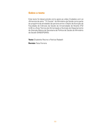69
Sobre o texto
Este texto foi desenvolvido como apoio ao vídeo Cuidados com os
Alimentos da série “TV Escola” do Ministério da Saúde como parte
do programa de atividades de parceria entre o Depto de Nutrição da
Faculdade de Ciências da Saúde da Universidade de Brasília (FS/
UnB) e a Área Técnica de Alimentação e Nutrição do Departamento
de Atenção Básica da Secretaria de Política de Saúde do Ministério
da Saúde (DAB/SPS/MS).
Texto Elisabetta Recine e Patrícia Radaelli
Revisão Taísa Ferreira
 