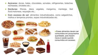  Açúcares: doces, balas, chocolates, sorvetes, refrigerantes, bolachas
recheadas, chicletes etc.;
 Gorduras: frituras, óleos vegetais, margarina, manteiga, fast
food,maionese, requeijão etc.;
 Com excesso de sal: alimentos industrializados, como salgadinhos,
molhos e temperos prontos, sopas industrializadas etc.
Esses alimentos devem ser
consumidos em pouquíssima
quantidade, pois trazem
riscos à saúde quando
consumidos em excesso.
 