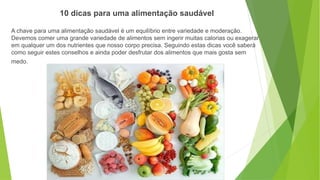 A chave para uma alimentação saudável é um equilíbrio entre variedade e moderação.
Devemos comer uma grande variedade de alimentos sem ingerir muitas calorias ou exagerar
em qualquer um dos nutrientes que nosso corpo precisa. Seguindo estas dicas você saberá
como seguir estes conselhos e ainda poder desfrutar dos alimentos que mais gosta sem
medo.
10 dicas para uma alimentação saudável
 