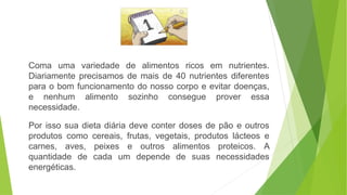 Coma uma variedade de alimentos ricos em nutrientes.
Diariamente precisamos de mais de 40 nutrientes diferentes
para o bom funcionamento do nosso corpo e evitar doenças,
e nenhum alimento sozinho consegue prover essa
necessidade.
Por isso sua dieta diária deve conter doses de pão e outros
produtos como cereais, frutas, vegetais, produtos lácteos e
carnes, aves, peixes e outros alimentos proteicos. A
quantidade de cada um depende de suas necessidades
energéticas.
 