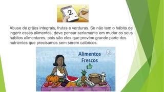 Abuse de grãos integrais, frutas e verduras. Se não tem o hábito de
ingerir esses alimentos, deve pensar seriamente em mudar os seus
hábitos alimentares, pois são eles que provém grande parte dos
nutrientes que precisamos sem serem calóricos.
 