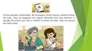 Coma porções moderadas. Se conseguir comer pouco, poderá comer
de tudo, mas se exagerar em algum alimento terá que diminuir a
porção de outros, por isso o melhor é comer de tudo, mas um pouco
de cada coisa.
 