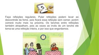Faça refeições regulares. Pular refeições podem levar ao
descontrole da fome, pois ficará essa refeição sem comer, porém
comerá muito mais na próxima. Os lanches entre refeições
também atrapalham, pois as vezes ao invés de um lanche ele
torna-se uma refeição inteira, e por isso que engordamos.
 