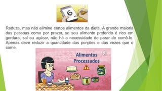 Reduza, mas não elimine certos alimentos da dieta. A grande maioria
das pessoas come por prazer, se seu alimento preferido é rico em
gordura, sal ou açúcar, não há a necessidade de parar de comê-lo.
Apenas deve reduzir a quantidade das porções e das vezes que o
come.
 