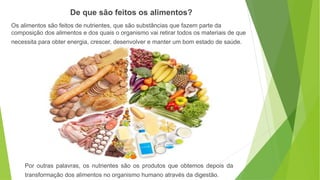 Os alimentos são feitos de nutrientes, que são substâncias que fazem parte da
composição dos alimentos e dos quais o organismo vai retirar todos os materiais de que
necessita para obter energia, crescer, desenvolver e manter um bom estado de saúde.
De que são feitos os alimentos?
Por outras palavras, os nutrientes são os produtos que obtemos depois da
transformação dos alimentos no organismo humano através da digestão.
 