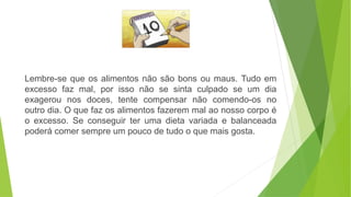 Lembre-se que os alimentos não são bons ou maus. Tudo em
excesso faz mal, por isso não se sinta culpado se um dia
exagerou nos doces, tente compensar não comendo-os no
outro dia. O que faz os alimentos fazerem mal ao nosso corpo é
o excesso. Se conseguir ter uma dieta variada e balanceada
poderá comer sempre um pouco de tudo o que mais gosta.
 