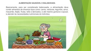 Basicamente, para ser considerada balanceada, a alimentação deve
conter alimentos de diversos tipos como: carne, verduras, legumes, arroz,
macarrão, feijão, frutas, leite e derivados, e até mesmo gordura e açúcar,
e atender às necessidades nutricionais do indivíduo.
ALIMENTAÇÃO SAUDÁVEL E BALANCEADA
 