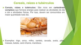  Cereais, raízes e tubérculos: São ricos em carboidrato
complexo que fornece energia para realizar as atividades do dia
a dia e atividades físicas. Por isso, devem ser consumidos em
maior quantidade todo dia.
 Exemplos: trigo, arroz, milho, centeio, cevada, aveia, pães,
massas, batata, cará inhame, mandioca.
Cereais, raízes e tubérculos
 