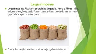  Leguminosas: Ricos em proteínas vegetais, ferro e fibras. Mas,
exigem atenção quando forem consumidos, devendo ser em menor
quantidade que os anteriores.
 Exemplos: feijão, lentilha, ervilha, soja, grão de bico etc.
Leguminosas
 