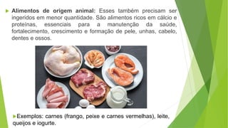  Alimentos de origem animal: Esses também precisam ser
ingeridos em menor quantidade. São alimentos ricos em cálcio e
proteínas, essenciais para a manutenção da saúde,
fortalecimento, crescimento e formação de pele, unhas, cabelo,
dentes e ossos.
Exemplos: carnes (frango, peixe e carnes vermelhas), leite,
queijos e iogurte.
 