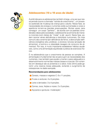 22
Adolescentes (10 a 19 anos de idade)
A pirâmide para os adolescentes também é larga, uma vez que nes-
se período ocorre o chamado “estirão do crescimento”, um proces-
so acelerado de mudança da criança para o adulto. Nessa fase, as
necessidades de energia e nutrientes estão aumentadas e corpo e
aparência tornam-se grandes preocupações. Muitas vezes, para
conseguir um corpo “perfeito”, de acordo com os padrões consi-
derados ideais pela sociedade, o adolescente se alimenta de manei-
ra incorreta (com dietas da “moda” e até jejum). Nesta fase, po-
dem ocorrer várias deficiências e distúrbios nutricionais. Os mais
comuns são a anemia (por deficiência de ferro), a desnutrição (defi-
ciência energética e/ou protéica), a anorexia nervosa (privação de
alimentos), a bulimia e a obesidade (exagero do consumo de ali-
mentos). Por isso, é muito importante estabelecer hábitos saudá-
veis, como uma alimentação equilibrada e prática de exercícios físi-
cos.
É na adolescência que o crescimento da pessoa se completa. A
alimentação é fundamental não só para suprir as necessidades dos
nutrientes, mas também para ajudar a manter o peso adequado e o
desenvolvimento normal das massas óssea e muscular. Os nutrien-
tes em destaque são as proteínas e o cálcio. Este último pode ga-
rantir uma reserva óssea adequada, evitando o surgimento de
osteoporose na idade avançada.
Recomendações para adolescentes:
n Cereais, massas e vegetais C: 6 a 11 porções.
n Frutas e verduras: 4 a 5 porções.
n Leite e derivados: 3 a 4 porções.
n Carnes, ovos, feijões e nozes: 2 a 3 porções.
n Açúcares e gorduras: moderação!
 