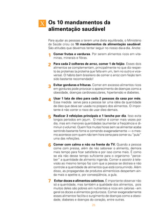 25
Os 10 mandamentos da
alimentação saudável
Para ajudar as pessoas a terem uma dieta equilibrada, o Ministério
da Saúde criou os 10 mandamentos da alimentação saudável.
São atitudes que devemos tentar seguir no nosso dia-a-dia. Anote:
Comer frutas e verduras. Por serem alimentos ricos em vita-
minas, minerais e fibras.
Para cada 2 colheres de arroz, comer 1 de feijão. Esses dois
alimentos se complementam, principalmente no que diz respei-
to às proteínas (a proteína que falta em um, tem no outro e vice-
versa). O hábito bem brasileiro de comer o arroz com feijão tem
sido bastante recomendado!
Evitar gorduras e frituras. Comer em excesso alimentos ricos
em gorduras pode provocar o aparecimento de doenças como a
obesidade, doenças cardiovasculares, hipertensão e diabetes.
Usar 1 lata de óleo para cada 2 pessoas da casa por mês.
Essa medida serve para a pessoa ter uma idéia da quantidade
de óleo que deve ser usada no preparo dos alimentos. O impor-
tante é não correr o risco de usar óleo demais.
Realizar 3 refeições principais e 1 lanche por dia. Isso evita
longos períodos em jejum. O melhor é comer mais vezes por
dia, mas em menores quantidades (aumentar a freqüência e di-
minuir o volume). Quem fica muitas horas sem se alimentar acaba
sentindo bastante fome e comendo exageradamente — o mes-
mo acontece com quem não tem hora certa para comer ou “pula”
uma das refeições.
Comer com calma e não na frente da TV. Quando a pessoa
come com pressa, além de não saborear o alimento, demora
mais tempo para ficar satisfeita e por isso come mais. É como
se ela não desse tempo suficiente para o organismo “perce-
ber” a quantidade de alimento ingerida. Comer e assistir à tele-
visão ao mesmo tempo faz com que a pessoa se distraia e não
controle a quantidade de alimentos que está consumindo. Além
disso, as propagandas de produtos alimentícios despertam ain-
da mais o apetite e, por conseqüência, a gula.
Evitar doces e alimentos calóricos. É importante observar não
só a quantidade, mas também a qualidade dos alimentos, pois
muitos deles são pobres em nutrientes e ricos em calorias - em
geral os doces e alimentos gordurosos. Comer exageradamente
esses alimentos facilita o surgimento de doenças como a obesi-
dade, diabetes e doenças do coração, entre outras.
1
2
3
4
5
6
7
 