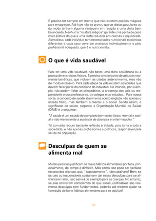29
É preciso ter sempre em mente que não existem poções mágicas
para emagrecer. Até hoje não se provou que as dietas populares ou
da moda tenham alguma vantagem em relação a uma dieta bem
balanceada. Nenhuma “mistura mágica” garante uma perda de peso
mais efetiva do que a uma dieta reduzida em calorias e equilibrada.
Além disso, cada indivíduo tem necessidades nutricionais e calóricas
diferentes e cada caso deve ser analisado individualmente e pelo
profissional adequado, que é o nutricionista.
O que é vida saudável
Para ter uma vida saudável, não basta uma dieta equilibrada ou a
prática de exercícios físicos. É preciso um conjunto de atitudes real-
mente benéficas, que incluem as citadas anteriormente, mas não
de modo exclusivo. Para cada etapa da vida existem atividades que
devem fazer parte do cotidiano do indivíduo. Na infância, por exem-
plo, não podem faltar as brincadeiras, a presença dos pais ou res-
ponsáveis e dos professores, os colegas e os estudos... Para nossa
sorte, o conceito de saúde atualmente aceito engloba não apenas o
estado físico, mas também o mental e o social. Sendo assim, o
significado de saúde, segundo a Organização Mundial de Saúde
(OMS) é o seguinte:
“A saúde é um estado de completo bem-estar físico, mental e soci-
al e não meramente a ausência de doenças e enfermidades.”
Tal conceito requer bastante reflexão e atitude, pois torna a toda a
sociedade, e não apenas profissionais e políticos, responsável pela
saúde da população.
Desculpas de quem se
alimenta mal
Muitas pessoas justificam os maus hábitos alimentares por falta, prin-
cipalmente, de tempo e dinheiro. Mas como isso pode ser verdade
no caso das crianças, que, “supostamente”, não trabalham? Bem, se
os pais ou responsáveis costumam dar essas desculpas para se ali-
mentarem mal, isso servirá de exemplo para as crianças. No entanto,
se elas estiverem conscientes de que essas justificativas são real-
mente desculpas sem fundamentos, poderão até mesmo ajudar na
formação de bons hábitos alimentares para os adultos!
 
