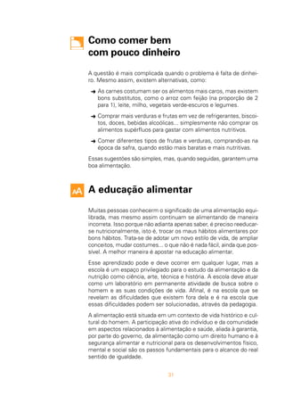 31
Como comer bem
com pouco dinheiro
A questão é mais complicada quando o problema é falta de dinhei-
ro. Mesmo assim, existem alternativas, como:
Ü As carnes costumam ser os alimentos mais caros, mas existem
bons substitutos, como o arroz com feijão (na proporção de 2
para 1), leite, milho, vegetais verde-escuros e legumes.
Ü Comprar mais verduras e frutas em vez de refrigerantes, biscoi-
tos, doces, bebidas alcoólicas... simplesmente não comprar os
alimentos supérfluos para gastar com alimentos nutritivos.
Ü Comer diferentes tipos de frutas e verduras, comprando-as na
época da safra, quando estão mais baratas e mais nutritivas.
Essas sugestões são simples, mas, quando seguidas, garantem uma
boa alimentação.
A educação alimentar
Muitas pessoas conhecerm o significado de uma alimentação equi-
librada, mas mesmo assim continuam se alimentando de maneira
incorreta. Isso porque não adianta apenas saber, é preciso reeducar-
se nutricionalmente, isto é, trocar os maus hábitos alimentares por
bons hábitos. Trata-se de adotar um novo estilo de vida, de ampliar
conceitos, mudar costumes... o que não é nada fácil, ainda que pos-
sível. A melhor maneira é apostar na educação alimentar.
Esse aprendizado pode e deve ocorrer em qualquer lugar, mas a
escola é um espaço privilegiado para o estudo da alimentação e da
nutrição como ciência, arte, técnica e história. A escola deve atuar
como um laboratório em permanente atividade de busca sobre o
homem e as suas condições de vida. Afinal, é na escola que se
revelam as dificuldades que existem fora dela e é na escola que
essas dificuldades podem ser solucionadas, através da pedagogia.
A alimentação está situada em um contexto de vida histórico e cul-
tural do homem. A participação ativa do indivíduo e da comunidade
em aspectos relacionados à alimentação e saúde, aliada à garantia,
por parte do governo, da alimentação como um direito humano e à
segurança alimentar e nutricional para os desenvolvimentos físico,
mental e social são os passos fundamentais para o alcance do real
sentido de igualdade.
 