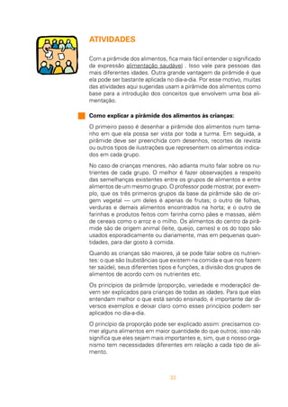 33
ATIVIDADES
Com a pirâmide dos alimentos, fica mais fácil entender o significado
da expressão alimentação saudável . Isso vale para pessoas das
mais diferentes idades. Outra grande vantagem da pirâmide é que
ela pode ser bastante aplicada no dia-a-dia. Por esse motivo, muitas
das atividades aqui sugeridas usam a pirâmide dos alimentos como
base para a introdução dos conceitos que envolvem uma boa ali-
mentação.
Como explicar a pirâmide dos alimentos às crianças:
O primeiro passo é desenhar a pirâmide dos alimentos num tama-
nho em que ela possa ser vista por toda a turma. Em seguida, a
pirâmide deve ser preenchida com desenhos, recortes de revista
ou outros tipos de ilustrações que representem os alimentos indica-
dos em cada grupo.
No caso de crianças menores, não adianta muito falar sobre os nu-
trientes de cada grupo. O melhor é fazer observações a respeito
das semelhanças existentes entre os grupos de alimentos e entre
alimentos de um mesmo grupo. O professor pode mostrar, por exem-
plo, que os três primeiros grupos da base da pirâmide são de ori-
gem vegetal — um deles é apenas de frutas; o outro de folhas,
verduras e demais alimentos encontrados na horta; e o outro de
farinhas e produtos feitos com farinha como pães e massas, além
de cereais como o arroz e o milho. Os alimentos do centro da pirâ-
mide são de origem animal (leite, queijo, carnes) e os do topo são
usados esporadicamente ou diariamente, mas em pequenas quan-
tidades, para dar gosto à comida.
Quando as crianças são maiores, já se pode falar sobre os nutrien-
tes: o que são (substâncias que existem na comida e que nos fazem
ter saúde), seus diferentes tipos e funções, a divisão dos grupos de
alimentos de acordo com os nutrientes etc.
Os princípios da pirâmide (proporção, variedade e moderação) de-
vem ser explicados para crianças de todas as idades. Para que elas
entendam melhor o que está sendo ensinado, é importante dar di-
versos exemplos e deixar claro como esses princípios podem ser
aplicados no dia-a-dia.
O princípio da proporção pode ser explicado assim: precisamos co-
mer alguns alimentos em maior quantidade do que outros; isso não
significa que eles sejam mais importantes e, sim, que o nosso orga-
nismo tem necessidades diferentes em relação a cada tipo de ali-
mento.
 