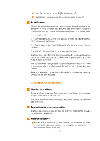 35
n 1 sacola com arroz, carne, feijão, leite e pão (C)
n 1 sacola com um pouco de alimentos de cada grupo (D)
Procedimentos
Mostre as sacolas aos alunos e pergunte qual dessas sacolas o per-
sonagem x deve escolher para ter uma boa alimentação. Espere a
resposta da turma e mostre o que aconteceria com x em cada caso:
A = x engordaria
B = x emagreceria, não teria energia para brincar, estudar, trabalhar,
nem cresceria o suficiente
C = ficaria doente com facilidade, pela falta de vitaminas, fibras e
minerais
D = saúde! x teria energia e força para as atividades.
Explique que, para ter uma alimentação saudável, não precisamos
deixar de comer nada, só ter cuidado com a quantidade que come-
mos de cada alimento.
Nós somos seres inteligentes e podemos fazer boas escolhas, como
por exemplo, dar preferência aos alimentos que nos mantêm sau-
dáveis.
Esse é o momento de explicar a Pirâmide dos alimentos (mostrar
uma pirâmide com figuras).
2) Grupos de alimentos
Objetivo da atividade
Associar alimentos específicos a alimentos genéricos (ex.: associar
maçã a fruta, arroz a cereais etc).
Introduzir conceitos de alimentação saudável através da pirâmide
dos alimentos.
Conhecimentos prévios necessários
Explique apenas que cada divisão da pirâmide representa o grupo
de alimentos nela escrito.
Material necessário
n Pirâmide dos alimentos com os nomes dos alimentos ao invés
de figuras (ex: escreva na base - cereais, pães e massas, em vez
de desenhar esses produtos)
 