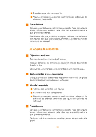 36
n 1 sacola escura (não transparente)
n Algumas embalagens, produtos ou alimentos de cada grupo de
alimentos da pirâmide
Procedimento
Coloque as embalagens e alimentos na sacola. Peça para alguns
alunos retirarem um alimento cada, olhar para a pirâmide e dizer a
qual grupo ele pertence.
Terminada a atividade, mostre e explique a pirâmide dos alimentos
com figuras, para que os alunos gravem melhor. Colocar a pirâmide
num mural, se possível.
3) Grupos de alimentos
Objetivo da atividade
Associar alimentos a grupos de alimentos.
ntroduzir conceitos de alimentação saudável através da pirâmide
dos alimentos.
Observar as semelhanças entre alimentos de um mesmo grupo.
Conhecimentos prévios necessários
Explique apenas que cada divisão da pirâmide representa um grupo
de alimentos (exemplificados com as figuras).
Material necessário
n Pirâmide dos alimentos com figuras
n 1 sacola escura (não transparente)
n Algumas embalagens, produtos ou alimentos de cada grupo de
alimentos da pirâmide (diferentes das figuras que já estão na
pirâmide)
Procedimento
Coloque as embalagens e alimentos na sacola. Peça para alguns
alunos retirarem um alimento cada, olhar para a pirâmide e dizer a
qual grupo ele pertence.
Explique a pirâmide através das semelhanças dos alimentos de cada
grupo.
 