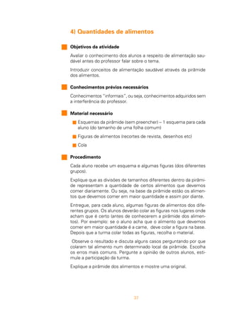 37
4) Quantidades de alimentos
Objetivos da atividade
Avaliar o conhecimento dos alunos a respeito de alimentação sau-
dável antes do professor falar sobre o tema.
Introduzir conceitos de alimentação saudável através da pirâmide
dos alimentos.
Conhecimentos prévios necessários
Conhecimentos “informais”, ou seja, conhecimentos adquiridos sem
a interferência do professor.
Material necessário
n Esquemas da pirâmide (sem preencher) – 1 esquema para cada
aluno (do tamanho de uma folha comum)
n Figuras de alimentos (recortes de revista, desenhos etc)
n Cola
Procedimento
Cada aluno recebe um esquema e algumas figuras (dos diferentes
grupos).
Explique que as divisões de tamanhos diferentes dentro da pirâmi-
de representam a quantidade de certos alimentos que devemos
comer diariamente. Ou seja, na base da pirâmide estão os alimen-
tos que devemos comer em maior quantidade e assim por diante.
Entregue, para cada aluno, algumas figuras de alimentos dos dife-
rentes grupos. Os alunos deverão colar as figuras nos lugares onde
acham que é certo (antes de conhecerem a pirâmide dos alimen-
tos). Por exemplo: se o aluno acha que o alimento que devemos
comer em maior quantidade é a carne, deve colar a figura na base.
Depois que a turma colar todas as figuras, recolha o material.
Observe o resultado e discuta alguns casos perguntando por que
colaram tal alimento num determinado local da pirâmide. Escolha
os erros mais comuns. Pergunte a opinião de outros alunos, esti-
mule a participação da turma.
Explique a pirâmide dos alimentos e mostre uma original.
 