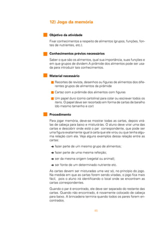 45
12) Jogo da memória
Objetivo da atividade
Fixar conhecimentos a respeito de alimentos (grupos, funções, fon-
tes de nutrientes, etc.).
Conhecimentos prévios necessários
Saber o que são os alimentos, qual sua importância, suas funções e
em que grupos de dividem.A pirâmide dos alimentos pode ser usa-
da para introduzir tais conhecimentos.
Material necessário
n Recortes de revista, desenhos ou figuras de alimentos dos dife-
rentes grupos de alimentos da pirâmide
n Cartaz com a pirâmide dos alimentos com figuras
n Um papel duro (como cartolina) para colar ou escrever todos os
itens. O papel deve ser recortado em forma de cartas de baralho
(do mesmo tamanho e cor)
Procedimento
Para jogar memória, deve-se mostrar todas as cartas, depois virá-
las de cabeça para baixo e misturá-las. O aluno deve virar uma das
cartas e descobrir onde está o par correspondente, que pode ser
uma figura exatamente igual à carta que ele virou ou que tenha algu-
ma relação com ela. Veja alguns exemplos dessa relação entre as
cartas:
Ü fazer parte de um mesmo grupo de alimentos;
Ü fazer parte de uma mesma refeição;
Ü ser da mesma origem (vegetal ou animal);
Ü ser fonte de um determinado nutriente etc.
As cartas devem ser misturadas uma vez só, no princípio do jogo.
Na medida em que as cartas forem sendo viradas, o jogo fica mais
fácil, pois o aluno irá identificando o local onde se encontram as
cartas correspondentes.
Quando o par é encontrado, ele deve ser separado do restante das
cartas. Quando não encontrado, é novamente colocado de cabeça
para baixo. A brincadeira termina quando todos os pares forem en-
contrados.
 