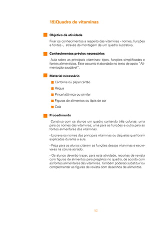 52
19)Quadro de vitaminas
Objetivo da atividade
Fixar os conhecimentos a respeito das vitaminas - nomes, funções
e fontes -, através da montagem de um quadro ilustrativo.
Conhecimentos prévios necessários
Aula sobre as principais vitaminas: tipos, funções simplificadas e
fontes alimentícias. Este assunto é abordado no texto de apoio “Ali-
mentação saudável”.
Material necessário
n Cartolina ou papel cartão
n Régua
n Pincel atômico ou similar
n Figuras de alimentos ou lápis de cor
n Cola
Procedimento
Construa com os alunos um quadro contendo três colunas: uma
para os nomes das vitaminas; uma para as funções e outra para as
fontes alimentares das vitaminas.
- Escreva os nomes das principais vitaminas ou daquelas que foram
explicadas durante a aula.
- Peça para os alunos citarem as funções dessas vitaminas e escre-
va-as na coluna ao lado.
- Os alunos deverão trazer, para esta atividade, recortes de revista
com figuras de alimentos para pregá-los no quadro, de acordo com
as fontes alimentares das vitaminas. Também poderão substituir ou
complementar as figuras de revista com desenhos de alimentos.
 