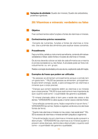54
Variações da atividade: Quadro de minerais; Quadro de carboidratos,
proteínas e gorduras.
20) Vitaminas e minerais: verdadeiro ou falso
Objetivo
Fixar conhecimentos sobre funções e fontes de vitaminas e minerais.
Conhecimentos prévios necessários
Conceito de nutrientes, funções e fontes de vitaminas e mine-
rais. Use a pirâmide dos alimentos para explicar esses conceitos.
Procedimento
Façaumaficha,cartelaouinstrumentosemelhante,contendoafirmativas-
verdadeiras e falsas -sobre fontes e funções de vitaminas e minerais.
Os alunos deverão colocar ao lado de cada afirmativa se a mesma
é correta (verdadeira) ou não (falsa). A atividade pode ser feita indi-
vidualmente ou em grupo.
Realizeacorreçãodaatividadejuntoaosalunos,explicandocadaafirmação.
Exemplos de frases que podem ser utilizadas
“As pessoas se alimentam principalmente porque a comida tem
um gosto bom.” FALSO (as pessoas se alimentam principalmen-
te para terem energia, saúde, e para conseguirem as vitaminas e
minerais que o corpo precisa).
“Crianças que comem bastante obtêm as vitaminas e os minerais
que o corpo precisa.”FALSO (o que você come é mais importante do
que o quanto você come – a quantidade não garante a qualidade).
“O mineral chamado cálcio é bom para a saúde dos ossos e dos
dentes.”VERDADEIRO (o cálcio ajuda a manter ossos e dentes fortes).
“Uma refeição contendo carne, feijão e espinafre é rica em ferro.”
VERDADEIRO (as carnes, feijões e vegetais verde-escuros são boas
fontes de ferro).
“Quantomaisvitaminasemineraisnomeucorpo,maissaúdeterei!”FAL-
SO (o excesso de vitaminas e minerais também prejudica o organismo).
“Uma alimentação rica em vitaminas e minerais ajuda a prevenir a
desnutrição.” VERDADEIRO (as vitaminas e os minerais ajudam a
prevenir várias doenças, dentre elas a desnutrição). o quanto você
come – a quantidade não garante a qualidade).
 