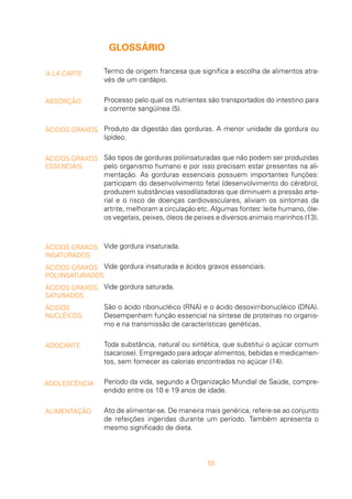 55
A LA CARTE
ABSORÇÃO
ÁCIDOS GRAXOS
ÁCIDOS GRAXOS
ESSENCIAIS
ÁCIDOS GRAXOS
INSATURADOS
ÁCIDOS GRAXOS
POLIINSATURADOS
ÁCIDOS GRAXOS
SATURADOS
ÁCIDOS
NUCLÉICOS
ADOÇANTE
ADOLESCÊNCIA
GLOSSÁRIO
Termo de origem francesa que significa a escolha de alimentos atra-
vés de um cardápio.
Processo pelo qual os nutrientes são transportados do intestino para
a corrente sangüínea (5).
Produto da digestão das gorduras. A menor unidade da gordura ou
lipídeo.
São tipos de gorduras poliinsaturadas que não podem ser produzidas
pelo organismo humano e por isso precisam estar presentes na ali-
mentação. As gorduras essenciais possuem importantes funções:
participam do desenvolvimento fetal (desenvolvimento do cérebro),
produzem substâncias vasodilatadoras que diminuem a pressão arte-
rial e o risco de doenças cardiovasculares, aliviam os sintomas da
artrite, melhoram a circulação etc. Algumas fontes: leite humano, óle-
os vegetais, peixes, óleos de peixes e diversos animais marinhos (13).
Vide gordura insaturada.
Vide gordura insaturada e ácidos graxos essenciais.
Vide gordura saturada.
São o ácido ribonucléico (RNA) e o ácido desoxirribonucléico (DNA).
Desempenham função essencial na síntese de proteínas no organis-
mo e na transmissão de características genéticas.
Toda substância, natural ou sintética, que substitui o açúcar comum
(sacarose). Empregado para adoçar alimentos, bebidas e medicamen-
tos, sem fornecer as calorias encontradas no açúcar (14).
Período da vida, segundo a Organização Mundial de Saúde, compre-
endido entre os 10 e 19 anos de idade.
Ato de alimentar-se. De maneira mais genérica, refere-se ao conjunto
de refeições ingeridas durante um período. Também apresenta o
mesmo significado de dieta.
ALIMENTAÇÃO
 