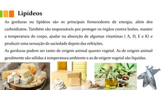 Lipídeos
As gorduras ou lipídeos são os principais fornecedores de energia, além dos
carboidratos. Também são responsáveis por proteger os órgãos contra lesões, manter
a temperatura do corpo, ajudar na absorção de algumas vitaminas ( A, D, E e K) e
produzir uma sensação de saciedade depois das refeições.
As gorduras podem ser tanto de origem animal quanto vegetal. As de origem animal
geralmente são sólidas à temperatura ambiente e as de origem vegetal são líquidas.
 