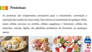 Proteínas
As proteínas são componentes necessários para o crescimento, construção e
reparação dos tecidos do nosso corpo. Elas entram na constituição de qualquer célula,
sejam células nervosas no cérebro, células sangüíneas ( hemácias), células dos
músculos, coração, fígado, das glândulas produtoras de hormônio ou quaisquer
outras.
 