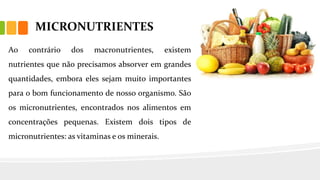 MICRONUTRIENTES
Ao contrário dos macronutrientes, existem
nutrientes que não precisamos absorver em grandes
quantidades, embora eles sejam muito importantes
para o bom funcionamento de nosso organismo. São
os micronutrientes, encontrados nos alimentos em
concentrações pequenas. Existem dois tipos de
micronutrientes: as vitaminas e os minerais.
 